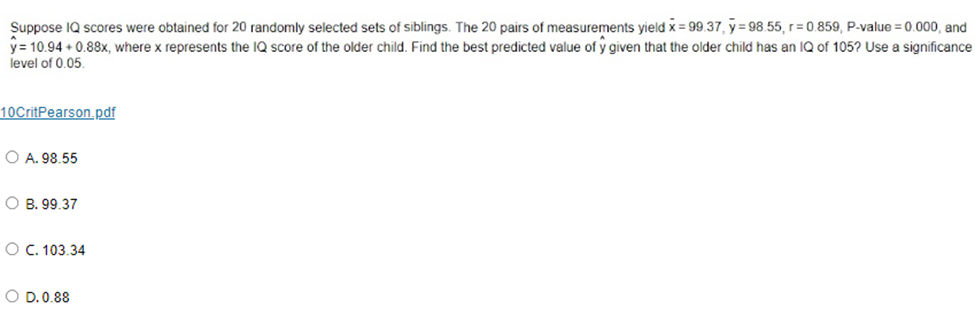 Suppose IQ scores were obtained for 20 randomly selected sets of siblings. The 20 pairs of measurements yield x = 99.37, y=98.55, r=0.859, P-value = 0.000, and
y = 10.94 +0.88x, where x represents the IQ score of the older child. Find the best predicted value of y given that the older child has an IQ of 105? Use a significance
level of 0.05.
10CritPearson.pdf
O A. 98.55
OB. 99.37
O C. 103.34
O D. 0.88