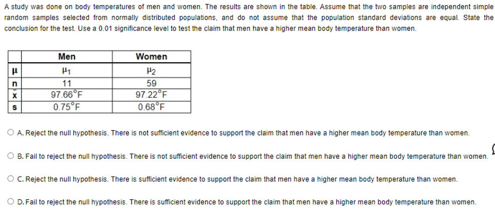 A study was done on body temperatures of men and women. The results are shown in the table. Assume that the two samples are independent simple
random samples selected from normally distributed populations, and do not assume that the population standard deviations are equal. State the
conclusion for the test. Use a 0.01 significance level to test the claim that men have a higher mean body temperature than women.
μ
n
X
S
Men
H₁
11
97.66°F
0.75°F
Women
H₂
59
97.22°F
0.68°F
O A. Reject the null hypothesis. There is not sufficient evidence to support the claim that men have a higher mean body temperature than women.
O B. Fail to reject the null hypothesis. There is not sufficient evidence to support the claim that men have a higher mean body temperature than women.
O C. Reject the null hypothesis. There is sufficient evidence to support the claim that men have a higher mean body temperature than women.
O D. Fail to reject the null hypothesis. There is sufficient evidence to support the claim that men have a higher mean body temperature than women.