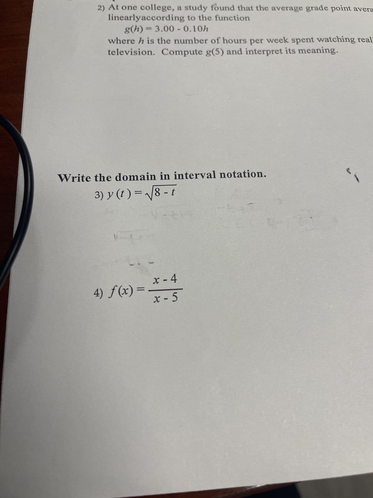 2) At one college, a study found that the average grade point avera
linearly according to the function
g(h) = 3.00 - 0.10h
where h is the number of hours per week spent watching real
television. Compute g(5) and interpret its meaning.
Write the domain in interval notation.
3) y (t)=√√8-t
x - 4
4) f(x) = x-5