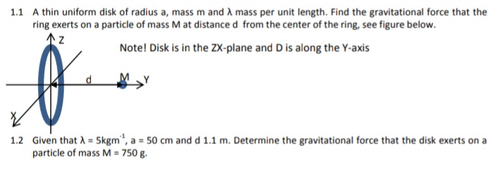 1.1 A thin uniform disk of radius a, mass m and A mass per unit length. Find the gravitational force that the
ring exerts on a particle of mass M at distance d from the center of the ring, see figure below.
of
Note! Disk is in the ZX-plane and D is along the Y-axis
1.2 Given that A = Skgm", a = 50 cm and d 1.1 m. Determine the gravitational force that the disk exerts on a
particle of mass M = 750 g.
