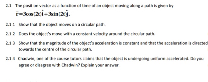 2.1 The position vector as a function of time of an object moving along a path is given by
ř=3cos(21)î+3sin(2tj.
2.1.1 Show that the object moves on a circular path.
2.1.2 Does the object's move with a constant velocity around the circular path.
2.1.3 Show that the magnitude of the object's acceleration is constant and that the acceleration is directed
towards the centre of the circular path.
2.1.4 Chadwin, one of the course tutors claims that the object is undergoing uniform accelerated. Do you
agree or disagree with Chadwin? Explain your answer.
