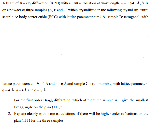 A beam of X-ray diffraction (XRD) with a CuKa radiation of wavelength, λ = 1.541 Å, falls
on a powder of three samples (A, B and C) which crystallized in the following crystal structure:
sample A: body center cubic (BCC) with lattice parameter a = 4 Å; sample B: tetragonal, with
lattice parameters a = b = 4 Å and c = 6 Å and sample C: orthorhombic, with lattice parameters
a = 4 Å, b = 6Å and c = 8 Å.
1. For the first order Bragg diffraction, which of the three sample will give the smallest
Bragg angle on the plan (111)?
2. Explain clearly with some calculations, if there will be higher order reflections on the
plan (111) for the three samples.