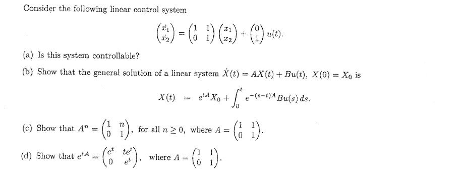 Consider the following linear control system
(2)-( 1) () + (9) --
u(t).
(a) Is this system controllable?
(b) Show that the general solution of a linear system X(t) = AX(t) + Bu(t), X(0) = Xo is
X(t)
e²A X₁ +
+5² e-(s-t)A Bu(s) ds.
(c) Show that An
(17)
for all n ≥ 0, where A =
(1 ¹).
et tet
(d) Show that e¹A
( tet),
where A =
=
(1¹).
=