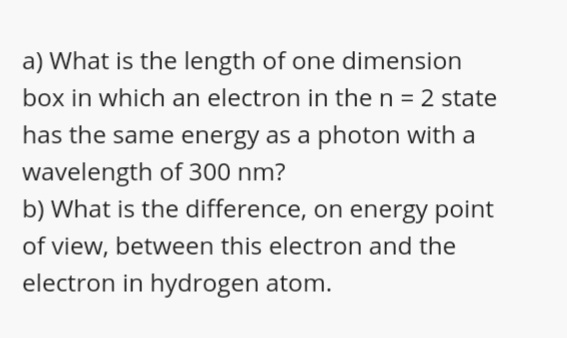 a) What is the length of one dimension
box in which an electron in the n = 2 state
has the same energy as a photon with a
wavelength of 300 nm?
b) What is the difference, on energy point
of view, between this electron and the
electron in hydrogen atom.
