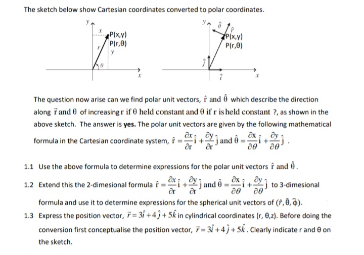 The sketch below show Cartesian coordinates converted to polar coordinates.
P(x,v)
P(r,0)
Pİx,y)
P(r,0)
The question now arise can we find polar unit vectors, f and ô which describe the direction
along řand 0 of increasing r if 0 held constant and 0 if r is held constant ?, as shown in the
above sketch. The answer is yes. The polar unit vectors are given by the following mathematical
jand ô = ©x :
Ər
formula in the Cartesian coordinate system, f
1.1 Use the above formula to determine expressions for the polar unit vectors î and ô.
ax; , dy
Li+jand ô :
Əx :, Əy
i+
j to 3-dimesional
1.2 Extend this the 2-dimesional formula î
formula and use it to determine expressions for the spherical unit vectors of (f, 8, ).
1.3 Express the position vector, 7 = 3i + 4 ĵ + 5k in cylindrical coordinates (r, 0,2). Before doing the
conversion first conceptualise the position vector, i = 31 + 4 j + 5k . Clearly indicater and e on
the sketch.
