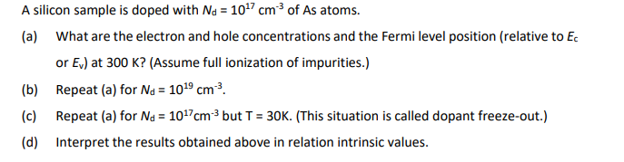 A silicon sample is doped with Nd = 10¹7 cm³ of As atoms.
(a) What are the electron and hole concentrations and the Fermi level position (relative to Ec
or Ev) at 300 K? (Assume full ionization of impurities.)
(b) Repeat (a) for Nd = 10¹⁹ cm-³.
(c) Repeat (a) for Nd = 10¹7cm-³ but T = 30K. (This situation is called dopant freeze-out.)
(d) Interpret the results obtained above in relation intrinsic values.