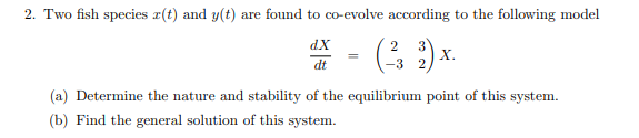 2. Two fish species z(t) and y(t) are found to co-evolve according to the following model
dX
2 3
=
3).
X.
dt
-3 2)
(a) Determine the nature and stability of the equilibrium point of this system.
(b) Find the general solution of this system.