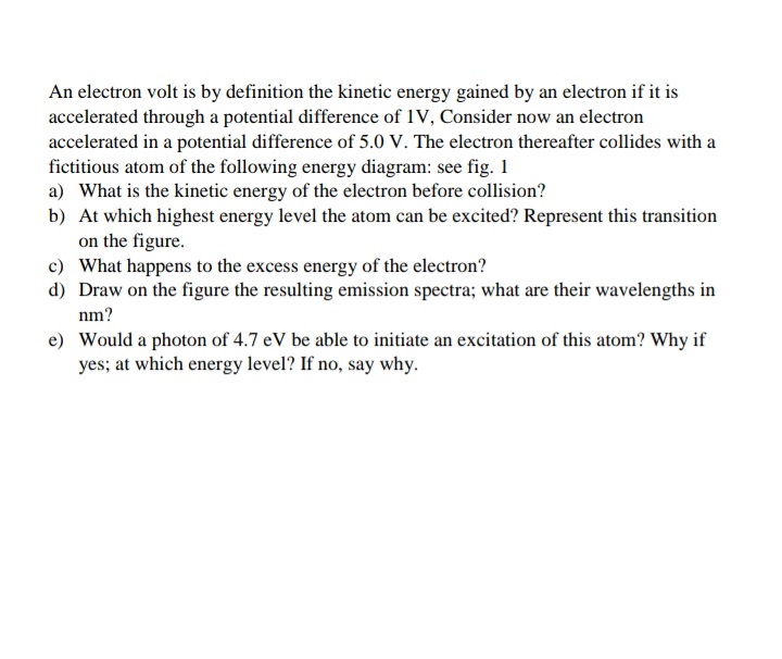 An electron volt is by definition the kinetic energy gained by an electron if it is
accelerated through a potential difference of 1V, Consider now an electron
accelerated in a potential difference of 5.0 V. The electron thereafter collides with a
fictitious atom of the following energy diagram: see fig. 1
a) What is the kinetic energy of the electron before collision?
b) At which highest energy level the atom can be excited? Represent this transition
on the figure.
c) What happens to the excess energy of the electron?
d) Draw on the figure the resulting emission spectra; what are their wavelengths in
nm?
e) Would a photon of 4.7 eV be able to initiate an excitation of this atom? Why if
yes; at which energy level? If no, say why.
