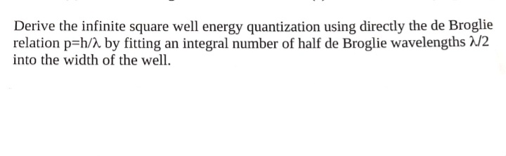 Derive the infinite square well energy quantization using directly the de Broglie
relation p=h/h by fitting an integral number of half de Broglie wavelengths /2
into the width of the well.
