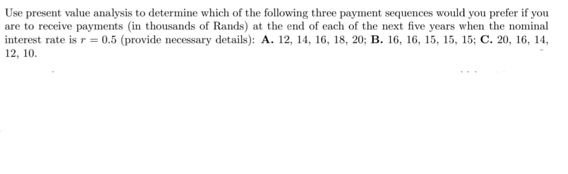 Use present value analysis to determine which of the following three payment sequences would you prefer if you
are to receive payments (in thousands of Rands) at the end of each of the next five years when the nominal
interest rate is r = 0.5 (provide necessary details): A. 12, 14, 16, 18, 20; B. 16, 16, 15, 15, 15; C. 20, 16, 14,
12, 10.