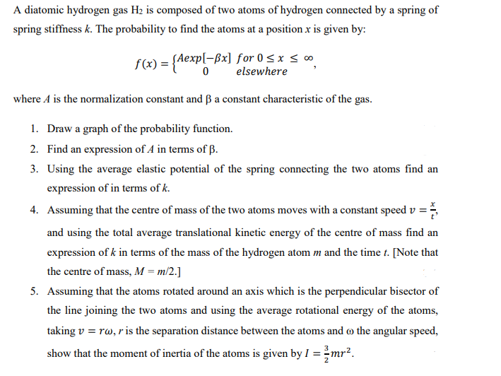 A diatomic hydrogen gas H₂ is composed of two atoms of hydrogen connected by a spring of
spring stiffness k. The probability to find the atoms at a position x is given by:
f(x) = {Aexp[-Bx] for 0≤x≤ ∞
elsewhere
where A is the normalization constant and ẞ a constant characteristic of the gas.
1. Draw a graph of the probability function.
2. Find an expression of A in terms of B.
3. Using the average elastic potential of the spring connecting the two atoms find an
expression of in terms of k.
4. Assuming that the centre of mass of the two atoms moves with a constant speed v =
and using the total average translational kinetic energy of the centre of mass find an
expression of k in terms of the mass of the hydrogen atom m and the time t. [Note that
the centre of mass, M = m/2.]
5. Assuming that the atoms rotated around an axis which is the perpendicular bisector of
the line joining the two atoms and using the average rotational energy of the atoms,
taking v = rw, r is the separation distance between the atoms and the angular speed,
show that the moment of inertia of the atoms is given by i
= 2mr².