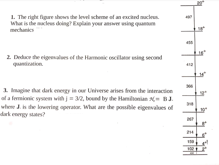 1. The right figure shows the level scheme of an excited nucleus.
What is the nucleus doing? Explain your answer using quantum
mechanics
2. Deduce the eigenvalues of the Harmonic oscillator using second
quantization.
3. Imagine that dark energy in our Universe arises from the interaction
of a fermionic system with j = 3/2, bound by the Hamiltonian H= BJ.
where J. is the lowering operator. What are the possible eigenvalues of
dark energy states?
497
455
412
366
318
267
214
159
102
44
20+
18+
16+
14+
12+
10+
8+
6+
4+1
2+
"col