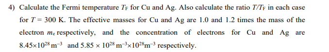 4) Calculate the Fermi temperature TF for Cu and Ag. Also calculate the ratio T/TF in each case
for T = 300 K. The effective masses for Cu and Ag are 1.0 and 1.2 times the mass of the
electron me respectively, and the concentration of electrons for Cu and Ag are
8.45x1028 m3 and 5.85 x 1028 m-³x1028m-³ respectively.