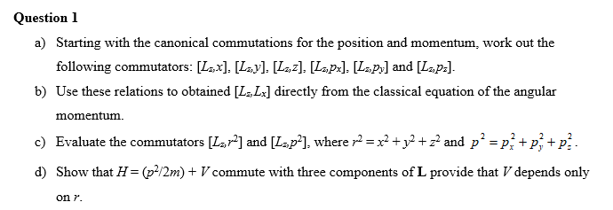 Question 1
a) Starting with the canonical commutations for the position and momentum, work out the
following commutators: [Läx], [Lay], [L»,2]. [Lupx]. [Lupy] and [Lz,p=].
b) Use these relations to obtained [L,Lx] directly from the classical equation of the angular
momentum.
2
2
c) Evaluate the commutators [Lr²] and [L,p²], where ² = x² + y² + z² and p²:
= Px + P₂
d) Show that H = (p²/2m) + V commute with three components of L provide that V depends only
on 7.