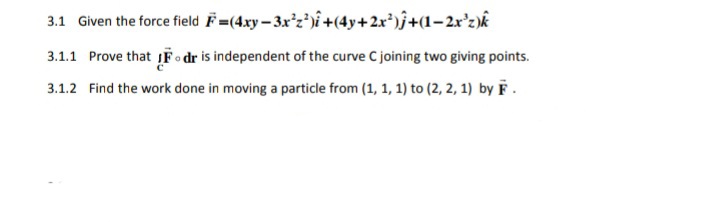 3.1 Given the force field F=(4xy – 3x'z')î +(4y+2x*)j+(1-2r'z)k
3.1.1 Prove that IFo dr is independent of the curve Cjoining two giving points.
3.1.2 Find the work done in moving a particle from (1, 1, 1) to (2, 2, 1) by F .
