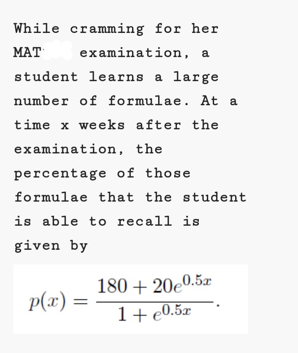 While cramming for her
MAT
ΜΑΤ
examination, a
student learns a large
number of formulae. At a
time x weeks after the
examination, the
percentage of those
formulae that the student
is able to recal1 is
given by
180 + 20e0.5x
p(x) :
1+e0.5x
