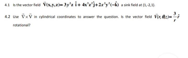 4.1 Is the vector field V(x,y,z)= 3y'z î+ 4x'z*j+2x*y*(-k) a sink field at (1,-2,1).
4.2 Use VxV in cylindrical coordinates to answer the question. Is the vector field V(r, 8z)=²;
rotational?
