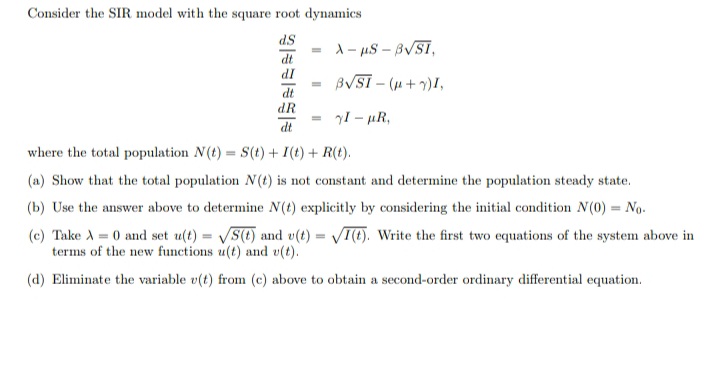 Consider the SIR model with the square root dynamics
dS
1- uS – BVSI,
dt
IP
dt
BVSI - (u+)I,
dR
yI - µR,
dt
where the total population N(t) = S(t) + I(t) + R(t).
(a) Show that the total population N(t) is not constant and determine the population steady state.
(b) Use the answer above to determine N(t) explicitly by considering the initial condition N(0) = No.
(c) Take A = 0 and set u(t) = S(t) and v(t) = T(E). Write the first two equations of the system above in
terms of the new functions u(t) and v(t).
(d) Eliminate the variable v(t) from (c) above to obtain a second-order ordinary differential equation.
