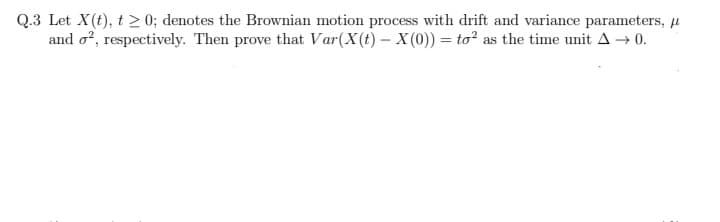 Q.3 Let X(t), t≥ 0; denotes the Brownian motion process with drift and variance parameters, μ
and o², respectively. Then prove that Var(X(t)- X(0)) = to² as the time unit A → 0.