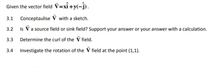 Given the vector field V=xî +y(-ĵ).
3.1 Conceptaulise V with a sketch.
3.2
Is V a source field or sink field? Support your answer or your answer with a calculation.
3.3 Determine the curl of the V field.
3.4 Investigate the rotation of the V field at the point (1,1).
