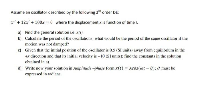 Assume an oscillator described by the following 2nd order DE:
x" + 12x' + 100x = 0 where the displacement x is function of time t.
a) Find the general solution i.e. x(t).
b) Calculate the period of the oscillations; what would be the period of the same oscillator if the
motion was not damped?
c) Given that the initial position of the oscillator is 0.5 (SI units) away from equilibrium in the
+x direction and that its initial velocity is -10 (SI units); find the constants in the solution
obtained in a).
d) Write now your solution in Amplitude -phase form x(t) = Acos(wt – 0); 0 must be
expressed in radians.
