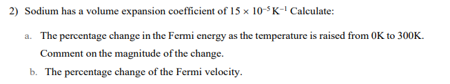 2) Sodium has a volume expansion coefficient of 15 x 10-³K-¹ Calculate:
a. The percentage change in the Fermi energy as the temperature is raised from OK to 300K.
Comment on the magnitude of the change.
b. The percentage change of the Fermi velocity.