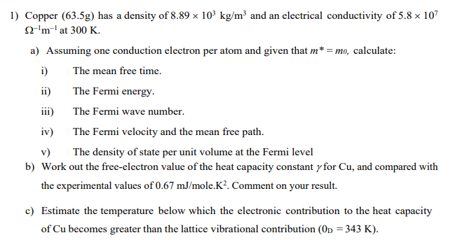 1) Copper (63.5g) has a density of 8.89 × 10³ kg/m³ and an electrical conductivity of 5.8 x 107
22-¹m-¹ at 300 K.
a) Assuming one conduction electron per atom and given that m*=mo, calculate:
i)
The mean free time.
ii)
The Fermi energy.
iii)
The Fermi wave number.
iv)
The Fermi velocity and the mean free path.
v)
The density of state per unit volume at the Fermi level
b) Work out the free-electron value of the heat capacity constant y for Cu, and compared with
the experimental values of 0.67 mJ/mole.K². Comment on your result.
c) Estimate the temperature below which the electronic contribution to the heat capacity
of Cu becomes greater than the lattice vibrational contribution (OD = 343 K).