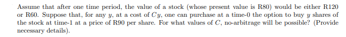 Assume that after one time period, the value of a stock (whose present value is R80) would be either R120
or R60. Suppose that, for any y, at a cost of Cy, one can purchase at a time-0 the option to buy y shares of
the stock at time-1 at a price of R90 per share. For what values of C, no-arbitrage will be possible? (Provide
necessary details).