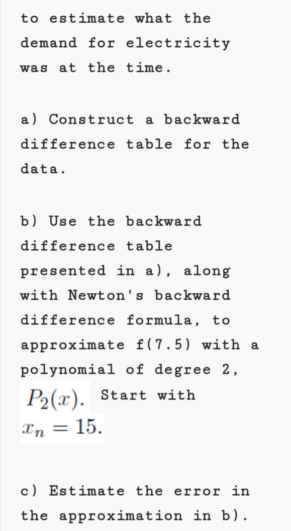 to estimate what the
demand for electricity
was
at the time.
a) Construct a backward
difference table for the
data.
b) Use the backward
difference table
presented in a), along
with Newton's backward
difference formula, to
approximate f(7.5) with a
polynomial of degree 2,
P2(x). Start with
Xn
15.
c) Estimate the error in
the approximation in b).
