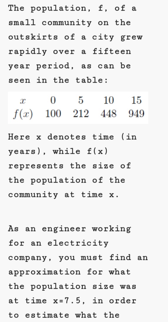 The population, f, of a
small community on the
outskirts of a city grew
rapidly over
a fifteen
year period, as
can be
seen in the table:
10
15
f(x)
100
212
448
949
Here x denotes time (in
years), while f(x)
represents the size of
the population of the
community at time x.
As
an engineer working
for an electricity
company, you must find an
approximation for what
the population size was
at time x = 7.5, in order
to estimate what the
