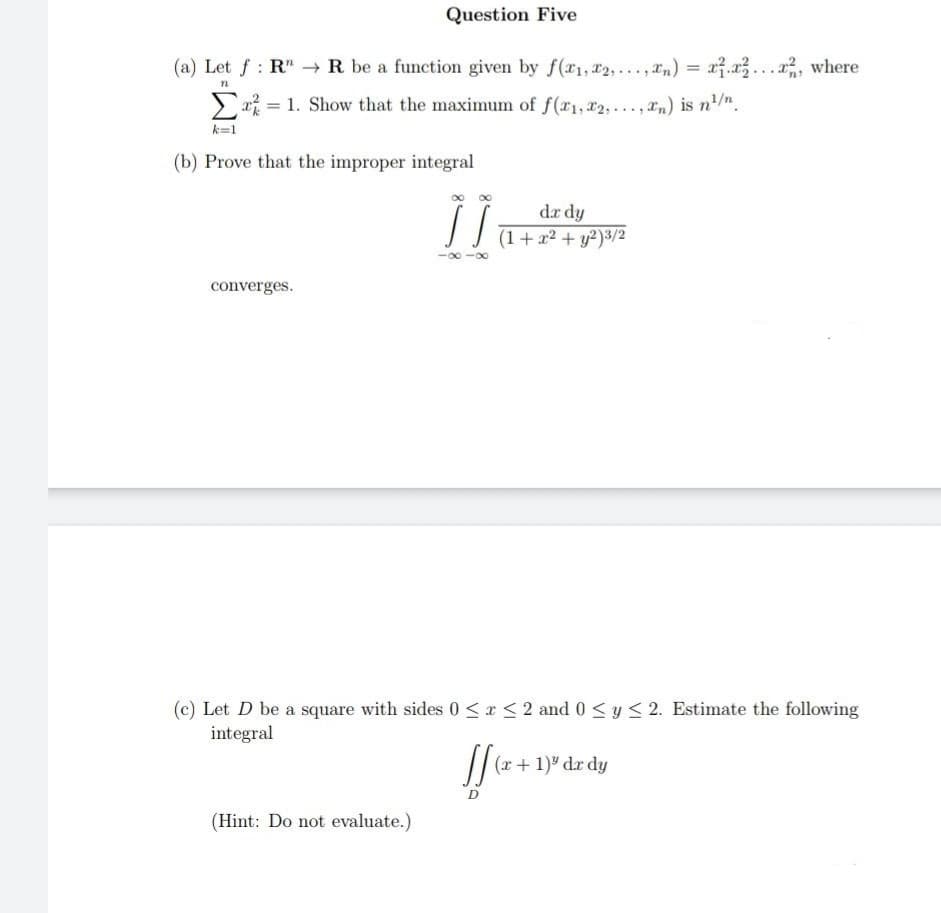 Question Five
(a) Let f: RR be a function given by f(x1,x2,...,xn) = x.x²...x2, where
n
=
1. Show that the maximum of f(x1, x2,...,xn) is n²/n.
k=1
(b) Prove that the improper integral
]]
dx dy
(1 + x² + y2)3/2
-∞-∞
converges.
(c) Let D be a square with sides 0≤x≤ 2 and 0 ≤ y ≤ 2. Estimate the following
integral
If
(x + 1) dx dy
D
(Hint: Do not evaluate.)