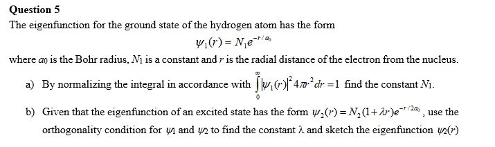 Question 5
The eigenfunction for the ground state of the hydrogen atom has the form
₁(r) = N₁e-¹/
where ao is the Bohr radius, N₁ is a constant and is the radial distance of the electron from the nucleus.
a) By normalizing the integral in accordance with [|₁ (-)² 470³²dr = 1 find the constant N₁.
b) Given that the eigenfunction of an excited state has the form ₂(¹) = N₂ (¹+r)e¯¹/2, use the
orthogonality condition for and 2 to find the constant λ and sketch the eigenfunction ()