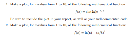 1. Make a plot, for x-values from 1 to 10, of the following mathematical function:
f(x) = sin(2x)e-x/5
Be sure to include the plot in your report, as well as your well-commented code.
2. Make a plot, for x-values from 1 to 10, of the following mathematical function:
f(x) = ln(x) - (x/8)²