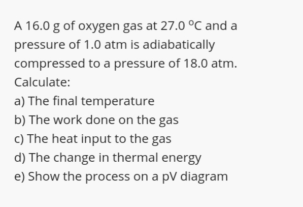 A 16.0 g of oxygen gas at 27.0 °C and a
pressure of 1.0 atm is adiabatically
compressed to a pressure of 18.0 atm.
Calculate:
a) The final temperature
b) The work done on the gas
c) The heat input to the gas
d) The change in thermal energy
e) Show the process on a pV diagram
