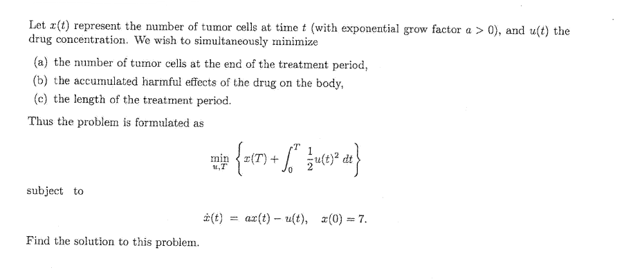 Let z(t) represent the number of tumor cells at time t (with exponential grow factor a > 0), and u(t) the
drug concentration. We wish to simultaneously minimize
(a) the number of tumor cells at the end of the treatment period,
(b) the accumulated harmful effects of the drug on the body,
(c) the length of the treatment period.
Thus the problem is formulated as
min
1,T
£jn {x{7} + [²" }{4{!}² d²}
(T)
zu(t)²
dt
subject to
i(t)
ax(t)u(t), x(0) = 7.
Find the solution to this problem.
=