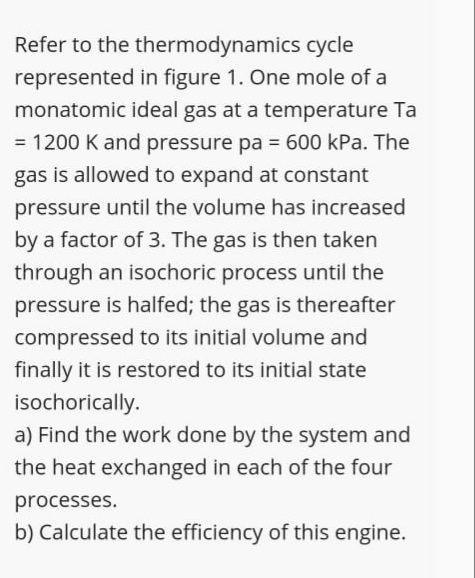 Refer to the thermodynamics cycle
represented in figure 1. One mole of a
monatomic ideal gas at a temperature Ta
= 1200 K and pressure pa = 600 kPa. The
%3D
gas is allowed to expand at constant
pressure until the volume has increased
by a factor of 3. The gas is then taken
through an isochoric process until the
pressure is halfed; the gas is thereafter
compressed to its initial volume and
finally it is restored to its initial state
isochorically.
a) Find the work done by the system and
the heat exchanged in each of the four
processes.
b) Calculate the efficiency of this engine.
