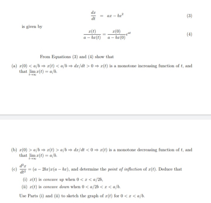 dr
ar – br²
(3)
%3D
dt
is given by
r(t)
z(0)
(4)
a - br(t)a – br(0)
From Equations (3) and (4) show that
(a) r(0) < a/b= x(t) < a/b= dx/dt > 0 = r(t) is a monotone increasing function of t, and
that lim r(t) = a/b.
t-00
(b) #(0) > a/b= 2(t) > a/b = dx/dt < 0 r(t) is a monotone decreasing function of t, and
that lim r(t) = a/b.
t-00
dr
(c)
dt2
(a – 2bx)r(a – bæ), and determine the point of inflection of r(t). Deduce that
(i) a(t) is concave up when 0 < r < a/2b,
(ii) r(t) is concave down when 0< a/2b < x < a/b.
Use Parts (i) and (ii) to sketch the graph of r(t) for 0 <x < a/b.
