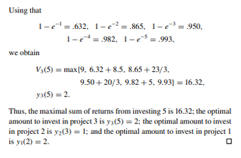 Using that
1-e¹.632,
we obtain
1-e².865, 1-e³ = .950,
1-e982, 1-es = .993,
V3(5)= max(9, 6.32 +8.5, 8.65 +23/3,
9.50+20/3, 9.82 +5,9.93) = 16.32,
y3 (5) = 2.
Thus, the maximal sum of returns from investing 5 is 16.32; the optimal
amount to invest in project 3 is y3(5) = 2; the optimal amount to invest
in project 2 is y₂(3) = 1; and the optimal amount to invest in project 1
is yı(2) = 2.
0