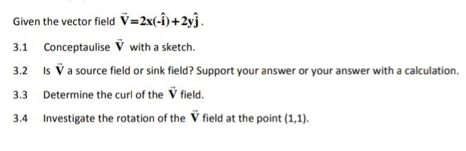 Given the vector field V=2x(-î)+2yĵ.
3.1 Conceptaulise V with a sketch.
3.2
Is V a source field or sink field? Support your answer or your answer with a calculation.
3.3
Determine the curl of the V field.
3.4
Investigate the rotation of the V field at the point (1,1).
