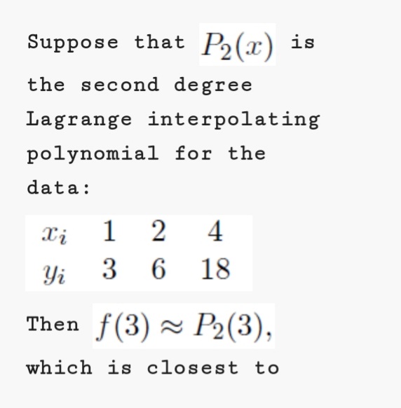 Suppose that P2(x) is
the second degree
Lagrange interpolating
polynomial for the
data:
1 2
Yi 3 6
Xi
4
18
Then f(3) ~ P2(3),
which is closest to
