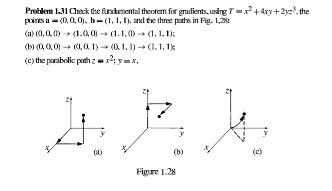 Problem 1.31 Check the fundamental theorem for gradients, usingT =x²+4xy+2yz³, the
points a = (0,0, 0), b=(1, 1,1), and the three paths in Fig. 1.28:
(a) (0,0, 0) -→ (1.0,0) → (1. 1,0) → (1, 1. 1);
(b) (0, 0, 0) → (0,0, 1) → (0, 1, 1) → (1, 1, 1);
(c) the parabolic path z = x2; y =x.
(a)
(b)
Figure 1.28
