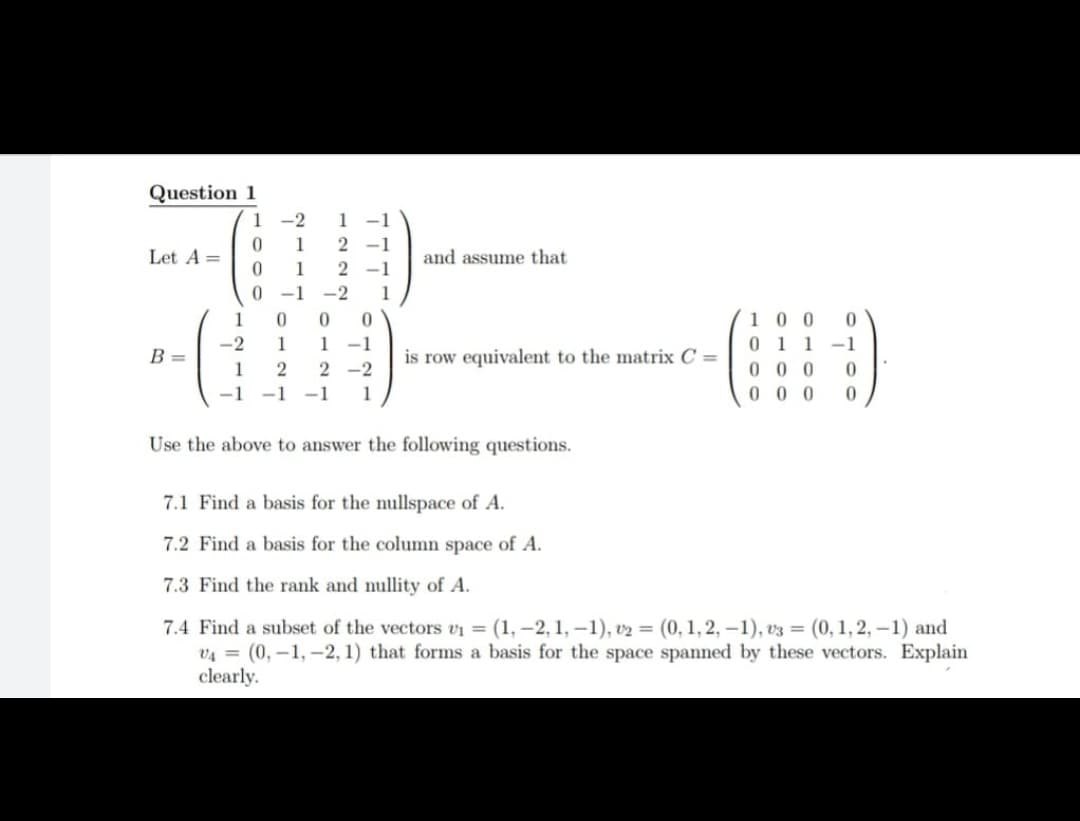 Question 1
1 -2
1 -1
1
2 -1
Let A =
and assume that
1
2 -1
0 -1
-2
1
10 0
0 1 1
0 0 0
0 0 0
1
1 -1
is row equivalent to the matrix C =
-2
1
-1
B =
1
2 -2
-1
-1
-1
1
Use the above to answer the following questions.
7.1 Find a basis for the nullspace of A.
7.2 Find a basis for the column space of A.
7.3 Find the rank and nullity of A.
7.4 Find a subset of the vectors vi = (1, -2, 1, -1), v2 = (0, 1, 2, -1), v3 = (0, 1,2, -1) and
v4 = (0,-1, -2, 1) that forms a basis for the space spanned by these vectors. Explain
clearly.
