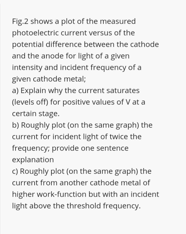 Fig.2 shows a plot of the measured
photoelectric current versus of the
potential difference between the cathode
and the anode for light of a given
intensity and incident frequency of a
given cathode metal;
a) Explain why the current saturates
(levels off) for positive values of V at a
certain stage.
b) Roughly plot (on the same graph) the
current for incident light of twice the
frequency; provide one sentence
explanation
c) Roughly plot (on the same graph) the
current from another cathode metal of
higher work-function but with an incident
light above the threshold frequency.
