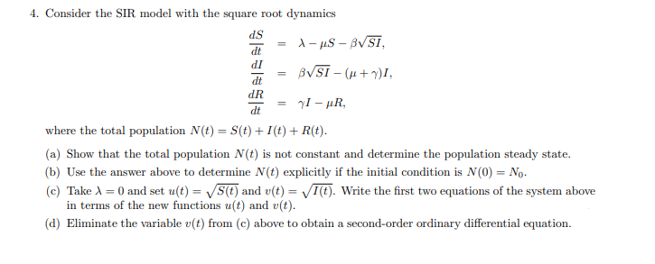 4. Consider the SIR model with the square root dynamics
d.S
=
X-μS - B√SI,
dt
dI
=
B√SI - (μ+Y)I,
dt
dR
-
7I - µR,
dt
where the total population N(t) = S(t) + I(t) +R(t).
(a) Show that the total population N(t) is not constant and determine the population steady state.
(b) Use the answer above to determine N(t) explicitly if the initial condition is N (0) = No.
(c) Take A = 0 and set u(t)=√S(t) and v(t) = √I(t). Write the first two equations of the system above
in terms of the new functions u(t) and v(t).
(d) Eliminate the variable v(t) from (c) above to obtain a second-order ordinary differential equation.
| |