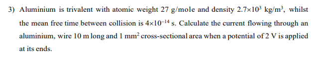 3) Aluminium is trivalent with atomic weight 27 g/mole and density 2.7×10³ kg/m³, whilst
the mean free time between collision is 4x10-¹4 s. Calculate the current flowing through an
aluminium, wire 10 m long and 1 mm² cross-sectional area when a potential of 2 V is applied
at its ends.