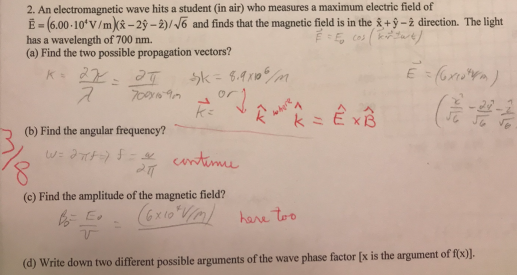 2. An electromagnetic wave hits a student (in air) who measures a maximum electric field of
E = (6.00 -10ʻV/m)( – 2ŷ – 2)/ /6 and finds that the magnetic field is in the &+ ŷ – 2 direction. The light
has a wavelength of 700 nm.
(a) Find the two possible propagation vectors?
K 27
Sk = 6.9 x105 m
700y1097
or
ho here
V.
(b) Find the angular frequency?
untime
(c) Find the amplitude of the magnetic field?
(6x10"Vm)
here too
(d) Write down two different possible arguments of the wave phase factor [x is the argument of f(x)].
