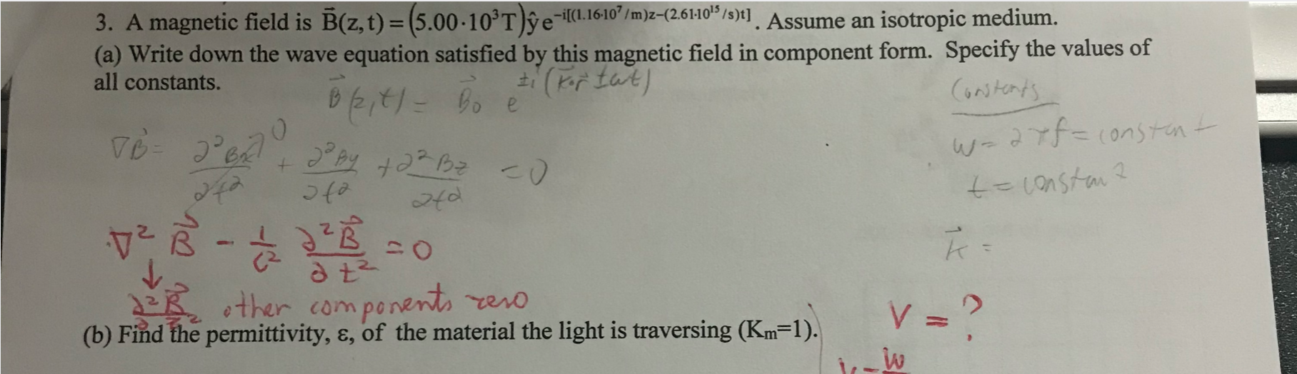 3. A magnetic field is B(z, t) = (5.00-10°T)ŷe-«.1610'/m)z-(2.61:10"/s)t] . Assume an isotropic medium.
(a) Write down the wave equation satisfied by this magnetic field in component form. Specify the values of
all constants.
%3D
Constents
Bo e
w-art3(onstent
২
EKther com penents rero
(b) Find the permittivity, ɛ, of the material the light is traversing (Km=1).
V =?
