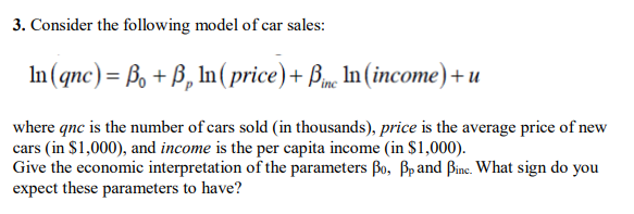 3. Consider the folowing model of car sales:
In(qnc)= ß, + B, In ( price)+ Bm, In (income)+ u
where qnc is the number of cars sold (in thousands), price is the average price of new
cars (in $1,000), and income is the per capita income (in $1,000).
Give the economic interpretation of the parameters Bo, Bpand Bince. What sign do you
expect these parameters to have?
