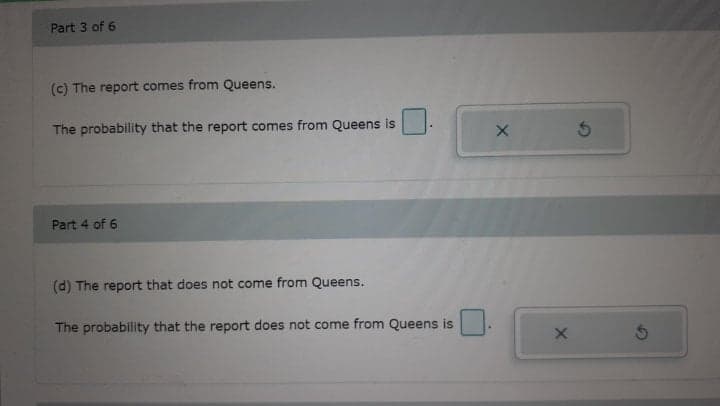 Part 3 of 6
(c) The report comes from Queens.
The probability that the report comes from Queens is
Part 4 of 6
(d) The report that does not come from Queens.
The probability that the report does not come from Queens is
