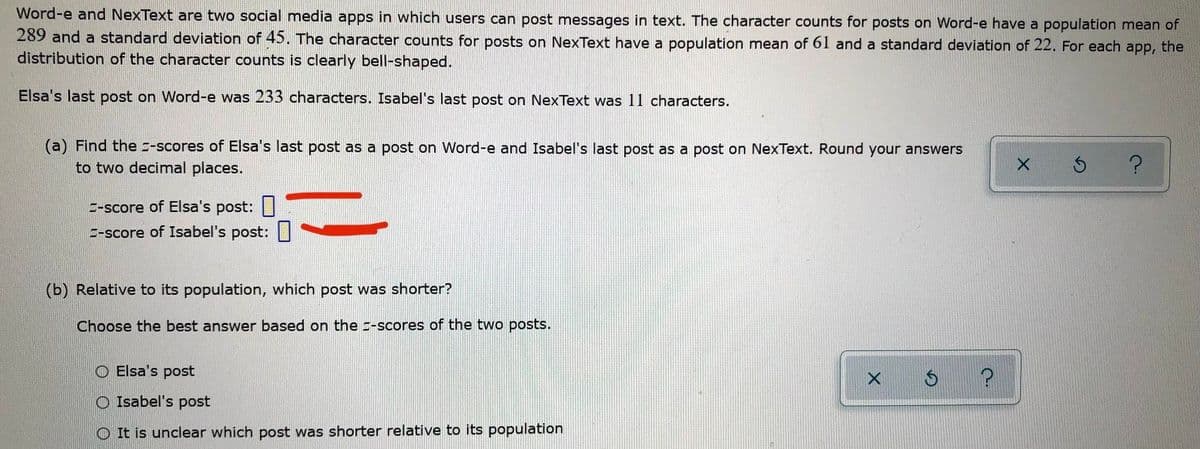 Word-e and NexText are two social media apps in which users can post messages in text. The character counts for posts on Word-e have a population mean of
289 and a standard deviation of 45. The character counts for posts on NexText have a population mean of 61 and a standard deviation of 22. For each app, the
distribution of the character counts is clearly bell-shaped.
Elsa's last post on Word-e was 233 characters. Isabel's last post on NexText was 11 characters.
(a) Find the z-scores of Elsa's last post as a post on Word-e and Isabel's last post as a post on NexText. Round your answers
to two decimal places.
E-score of Elsa's post:|
E-score of Isabel's post:||
(b) Relative to its population, which post was shorter?
Choose the best answer based on the -scores of the two posts.
O Elsa's post
O Isabel's post
O It is unclear which post was shorter relative to its population
